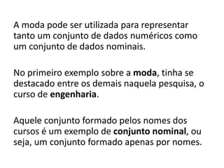 A moda pode ser utilizada para representar
tanto um conjunto de dados numéricos como
um conjunto de dados nominais.
No primeiro exemplo sobre a moda, tinha se
destacado entre os demais naquela pesquisa, o
curso de engenharia.
Aquele conjunto formado pelos nomes dos
cursos é um exemplo de conjunto nominal, ou
seja, um conjunto formado apenas por nomes.
 
