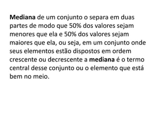 Mediana de um conjunto o separa em duas
partes de modo que 50% dos valores sejam
menores que ela e 50% dos valores sejam
maiores que ela, ou seja, em um conjunto onde
seus elementos estão dispostos em ordem
crescente ou decrescente a mediana é o termo
central desse conjunto ou o elemento que está
bem no meio.
 