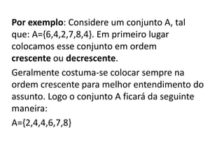 Por exemplo: Considere um conjunto A, tal
que: A={6,4,2,7,8,4}. Em primeiro lugar
colocamos esse conjunto em ordem
crescente ou decrescente.
Geralmente costuma-se colocar sempre na
ordem crescente para melhor entendimento do
assunto. Logo o conjunto A ficará da seguinte
maneira:
A={2,4,4,6,7,8}
 