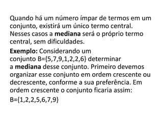 Quando há um número ímpar de termos em um
conjunto, existirá um único termo central.
Nesses casos a mediana será o próprio termo
central, sem dificuldades.
Exemplo: Considerando um
conjunto B={5,7,9,1,2,2,6} determinar
a mediana desse conjunto. Primeiro devemos
organizar esse conjunto em ordem crescente ou
decrescente, conforme a sua preferência. Em
ordem crescente o conjunto ficaria assim:
B={1,2,2,5,6,7,9}
 