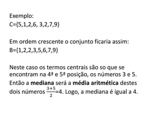 Exemplo:
C={5,1,2,6, 3,2,7,9}
Em ordem crescente o conjunto ficaria assim:
B={1,2,2,3,5,6,7,9}
Neste caso os termos centrais são so que se
encontram na 4ª e 5ª posição, os números 3 e 5.
Então a mediana será a média aritmética destes
dois números
3+5
2
=4. Logo, a mediana é igual a 4.
 