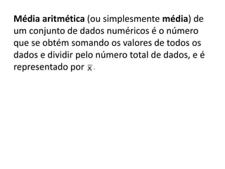 Média aritmética (ou simplesmente média) de
um conjunto de dados numéricos é o número
que se obtém somando os valores de todos os
dados e dividir pelo número total de dados, e é
representado por
 