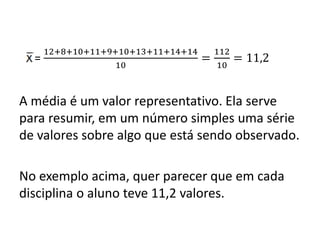 =
12+8+10+11+9+10+13+11+14+14
10
=
112
10
= 11,2
A média é um valor representativo. Ela serve
para resumir, em um número simples uma série
de valores sobre algo que está sendo observado.
No exemplo acima, quer parecer que em cada
disciplina o aluno teve 11,2 valores.
 