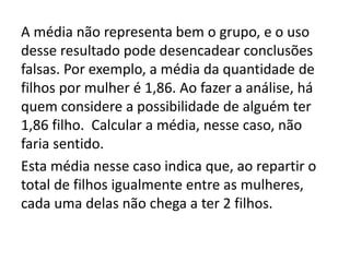 A média não representa bem o grupo, e o uso
desse resultado pode desencadear conclusões
falsas. Por exemplo, a média da quantidade de
filhos por mulher é 1,86. Ao fazer a análise, há
quem considere a possibilidade de alguém ter
1,86 filho. Calcular a média, nesse caso, não
faria sentido.
Esta média nesse caso indica que, ao repartir o
total de filhos igualmente entre as mulheres,
cada uma delas não chega a ter 2 filhos.
 