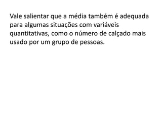 Vale salientar que a média também é adequada
para algumas situações com variáveis
quantitativas, como o número de calçado mais
usado por um grupo de pessoas.
 