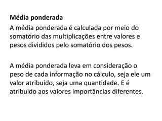 Média ponderada
A média ponderada é calculada por meio do
somatório das multiplicações entre valores e
pesos divididos pelo somatório dos pesos.
A média ponderada leva em consideração o
peso de cada informação no cálculo, seja ele um
valor atribuído, seja uma quantidade. E é
atribuído aos valores importâncias diferentes.
 