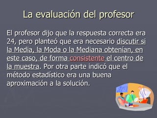La evaluación del profesor El profesor dijo que la respuesta correcta era 24, pero planteó que era necesario  discutir si la Media, la Moda o la Mediana obtenían, en este caso, de forma  consistente  el centro de la muestra . Por otra parte indicó que el método estadístico era una buena aproximación a la solución. 