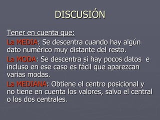 DISCUSIÓN Tener en cuenta que: La MEDIA : Se descentra cuando hay algún dato numérico muy distante del resto. La MODA : Se descentra si hay pocos datos  e incluso en ese caso es fácil que aparezcan varias modas. La MEDIANA : Obtiene el centro posicional y no tiene en cuenta los valores, salvo el central o los dos centrales. 