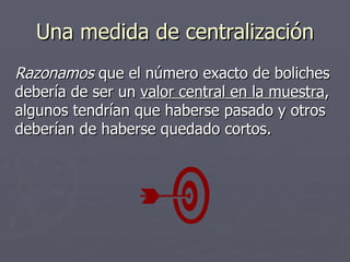 Una medida de centralización Razonamos  que el número exacto de boliches debería de ser un  valor central en la muestra , algunos tendrían que haberse pasado y otros deberían de haberse quedado cortos. 