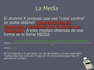 La Media El alumno X propuso que ese “valor central” se podía obtener  sumando todas las respuestas y dividiendo por el número de respuestas . A esta medida obtenida de esa forma se le llama  MEDIA . MEDIA =  MEDIA =  24’4 Se le preguntó a X que hacer con los decimales a lo que respondió: “Como está más cerca de 24 que de 25 concluiremos que hay 24 boliches en el bote”. 21+25+24+29+26+24+23+25+28+29+26+22+25+21+22+24+24+26+23+21 20 