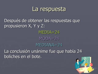 La respuesta Después de obtener las respuestas que propusieron X, Y y Z: MEDIA=24 MODA=24 MEDIANA=24 La conclusión unánime fue que había 24 boliches en el bote. 