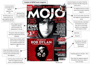 Analysis of MOJO music magazine                  Exclusive features are used to make the
                                                                                              magazine individual and offer things that
     Lures are used to                                                                                      others can’t!
     encourage you to
                                                                                                            An additional picture to show
         buy the
                                                                                                           some of the content inside the
      magazine, free
                                                                                                                      magazine
           gifts             Masthead, bold
                            font, recognisable
 All of the copy is in a                                                                                   Lets any new reader aware that
                            to repeat readers
  similar font so it all                                                                                  the magazine is purely biased on
goes together well and                                                                                                 music
creates brand identity
                                                                                                            Some of the title is distorted
                 In this image the mad is                                                                     and blocked out by other
                   using direct address,                                                                       text; this is as the brand
                  lures the reader in by                                                                     identity is so recognisable
                 looking them in the eye                                                                        that it doesn’t matter


             The gutter makes the magazine                                                                  Cover line
            look more sophisticated and less
                        cluttered.                                                                           Strap line

               House colours of black, white
               and red makes it recognisable                                                                 An exclusive, the quote
                to its audience and gives the                                                                indicates an interview
               magazine an aggressive, punk                                                                       and exclusive
                             feel.                                                                                 information


  Shows the freebee on the front,
 if the customer likes the CD they
 are then a lot more likely to buy                                                                  Probably appeals to mid 20’s – 40’s
           the magazine.                                                                                        audience

                                                                                                     They make the magazine appeal to
          Even the colours of the CD case
                                                                                                      the audience buy colour, taste in
            match the magazines house
                                                                                                              music and style
          colours, creating brand identity                                     Tilly Norman
 