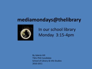 mediamondays@thelibrary
In our school library
Monday 3:15-4pm
By Valerie Hill
TWU PhD Candidate
School of Library & Info Studies
2010-2011
 