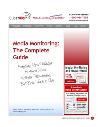MEDIA MONITORING: THE COMPLETE GUIDE 1
Everything You Wanted
to Know About
Media Monitoring,
But Didn’t Think to Ask.
Media Monitoring:
The Complete
Guide
Foot of Broad St., Stratford, CT. 06615 • 203.375.7200 / 800.461.7353
sales@cyberalert.com
Customer Service
1-800-461-7353
Email: Customer Service
PRODUCTS PARTNERS PR GRANTS NEWS LIBRARY BLOG FAQ ABOUT
View the latest
issue of Media
Monitoring &
Measurement
News »
*Information you provide is strictly conﬁdential.
We will not sell or share your information.
Get weekly insights on PR
and marketing via email
Subscribe to
Media Monitoring News
Media Monitoring
and Measurement
Click Here
Click Here
FREE
TRIAL
 