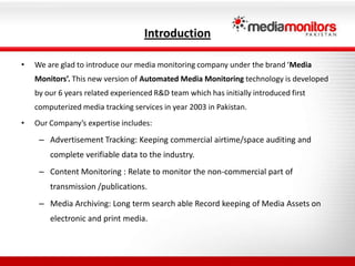IntroductionWe are glad to introduce our media monitoring company under the brand ‘Media Monitors’. This new version of Automated Media Monitoring technology is developed by our 6 years related experienced R&D team which has initially introduced first computerized media tracking services in year 2003 in Pakistan.Our Company’s expertise includes: Advertisement Tracking: Keeping commercial airtime/space auditing and complete verifiable data to the industry.Content Monitoring : Relate to monitor the non-commercial part of transmission /publications.Media Archiving: Long term search able Record keeping of Media Assets on electronic and print media.