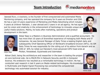 Team IntroductionJawwadRizvi, a visionary, is the founder of first computerized and automated Media Monitoring company, and has operated the company for 6 years as Director and COO. He has a vast 14 years experience of Marketing and Media Advertising which includes 4 years at Unilever Pakistan, 1 year abroad and 3 years in an ad agency. He has again put his vision and creativity in the enhancement of technology to innovate unique and useful media solutions. Mainly, he looks after marketing, operations and product development in the team. Akbar Naqi is a Masters in Business Administration and a qualified accountant.  He has more than 10 years of diversified experience of managing both Media and IT companies. He was General Manager of Daily Times a leading English daily and subsequently Chief Operating Officer of Worldcall’s broadband division (WTL). As GM Daily Times he was responsible for the rolling out of its edition from Karachi and as COO of  WTL he rolled out Pakistan’s most advanced CATV head ends at Multan, Faisalabad, Gujranwala and Islamabad. JawwadRizviAkbar NaqiAdnanZaidi, being the architecture and researcher in the team is leading the project on core technical side. He is MS/M.Phil in Network Security and BS in Computer Science. His endeavors has resulted as a remarkable technology in motion. He has conducted vast research in last 6 years on Media related technologies. His knowledge in Multimedia and Digital Signal Processing has converted the computerized technology into automated solution for industry. AdnanZaidi