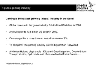 Figures gaming industry


   Gaming is the fastest growing (media) industry in the world

   •   Global revenue in the gam...