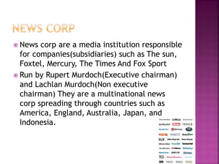  News corp are a media institution responsible 
for companies(subsidiaries) such as The sun, 
Foxtel, Mercury, The Times And Fox Sport 
 Run by Rupert Murdoch(Executive chairman) 
and Lachlan Murdoch(Non executive 
chairman) They are a multinational news 
corp spreading through countries such as 
America, England, Australia, Japan, and 
Indonesia. 
 