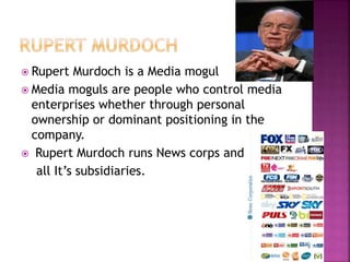  Rupert Murdoch is a Media mogul 
 Media moguls are people who control media 
enterprises whether through personal 
ownership or dominant positioning in the 
company. 
 Rupert Murdoch runs News corps and 
all It’s subsidiaries. 
 