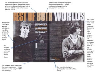 The masthead is stretched across both        The two tone colour pallet highlights
     pages. I like how the orange fades out to    important information e.g names
     white to break down the title and links to   and bands that are going to be
     the ‘best of both world’ by having two       features in the text below.
     different colours.




                                                                                                 Alex Turner
                                                                                                 facing away
Minimalisti                                                                                      could have
c DSP with                                                                                       been a
a short                                                                                          conscious
introductio                                                                                      decision to
n and the                                                                                        show a
article. The                                                                                     slight
text isn’t                                                                                       conflict
                                                                                                 between
really
                                                                                                 the two.
broken
                                                                                                 The
down.                                                                                            placement
                                                                                                 on the page
                                                                                                 also shows
  The                                                                                            them at
  smudged                                                                                        two
  hand print                                                                                     different
  on the wall                                                                                    ends. Again
  gives a                                                                                        this could
  ghostly                                                                                        show a
                                                                                                 divide
  theme   .                                                                                      between
                                                                                                 them or
                                                                                                 simply to
                                                                                                 add to the
The black and white image gives                                                                  ides of two
the double page spread a vintage                                Buy lines: introducing the       worlds.
look and is a nice background for                               photographer and writer of the
the white text.                                                 article.
 