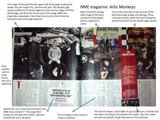 The image of the band fills the upper half of the page drawing the
      reader into the image first, and then the text. This double page          NME magazine: Artic Monkeys
      spread is different to those magazines that use the image to fill the
                                                                                Black and white vintage        Fans of the band like to see pictures of the
      whole page and drop the text on top of the image. NME was
                                                                                style image of the band        band backstage at gigs and signings. Show
      originally a newspaper. Here they have stuck to that theme by
                                                                                contrasts to the playful       more personality rather than just having the
      having the text and image separate.
                                                                                photo’s opposite in            professional shot for the double page spread.
                                                                                colour.




Drop
capitals
used to
show
where
the text is
beginning




  Quote from one of the band members that
  NME have claimed 5*. This larger font                                                       This banner shows a short Q&A of casual questions. It breaks the
  stands out and gives the reader a glimpse               Text arranged in four columns       text down and doesn’t overwhelm the reader. Also the reader
  of what the text is all about.                          using a small font.                 can pick out specific things they want to find out/read.
 