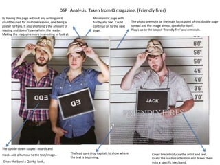 DSP Analysis: Taken from Q magazine. (Friendly fires)
By having this page without any writing on it                      Minimalistic page with
could be used for multiple reasons, one being a                    hardly any text. Could       The photo seems to be the main focus point of this double page
poster for fans. It also shortend’s the amount of                  continue on to the next      spread and the image almost speaks for itself.
reading and doesn’t overwhelm the reader.                          page.                        Play’s up to the idea of ‘friendly fire’ and criminals.
Making the magazine more interesting to look at.




The upside-down suspect boards and
masks add a humour to the text/image   .            The lead uses drop capitals to show where                 Cover line introduces the artist and text.
                                                    the text is beginning.                                    Grabs the readers attention and draws them
Gives the band a Quirky look   .                                                                              in to a specific text/band.
 