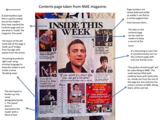 Contents page taken from NME magazine.
                                                                     Page numbers are
                                                                     clearly bold and visible
A bold headline style                                                so reader’s can flick to
title is used to simply                                              a certain page/article
assure the readers
they have reached the
                                                                     that interests them   .
contents page and can
see what is ‘inside’ the                                              The date on the
magazine ‘this week’.                                                 contents page
                                                                      can be used for
                                                                      readers to keep
The layout of the left                                                a record of the
hand side of the page is
made up of images                                                     issue   .
from live gigs with
                                                                         It’s interesting to note that
quotes from the artists .
                                                                         it’s predominantly men on
                                                                         this contents page with
‘Smashing boundaries
                                                                         only one female artist.
right now’ using
emotive language to
draw the reader in and                                               ‘The perfect christmas gift’ will
create a sense                                                       be subscribing to NME. The
‘breaking news’                                                      small red box filled with
                                                                     celebrity faces with Santa hats
                                                                     on, stands out from the rest of
                                                                     the page but also matches the
                                                                     colours scheme of NME. Being
                                                                     black, white and red.
   The text layout is
   broken up into
   small
   paragraphs/quote
   s. This layout
   doesn’t
   overwhelm the
   reader with a
   block of text.
 