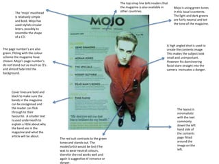 The top strap line tells readers that
                                                                         the magazine is also available in        Mojo is using green tones
        The ‘mojo’ masthead                                              other countries.                         in this issue’s contents.
        is relatively simple                                                                                      The light and dark greens
        and bold. Mojo has                                                                                        are fairly neutral and set
        used stylish circular                                                                                     the tone of the magazine.
        leters, possibly to
        resemble the shape
        of a CD.

                                                                                                             A high angled shot is used to
The page number’s are also                                                                                   create the contents image.
green. Fitting with the colour                                                                               This makes the subject look
scheme the magazine have                                                                                     small and unimportant.
chosen. Mojo’s page number’s                                                                                 However his domineering
do not stand out as much as Q’s                                                                              facial stare straight into the
and almost fade into the                                                                                     camera insinuates a danger.
background.




      Cover lines are bold and
      black to make sure the
      bands in the magazine
      can be recognised and
      the reader can flick                                                                                           The layout is
      through to their                                                                                               minimalistic
      favourite. A smaller text                                                                                      with the text
      is used underneath to                                                                                          commonly
      explain a little about why                                                                                     down the left
      the band are in the                                                                                            hand side of
      magazine and what the                                                                                          the contents
      article will be about.                                                                                         page fitted
                                   The red suit contrasts to the green
                                   tones and stands out. The                                                         around the
                                   model/artist would be lost if he                                                  image on the
                                   was to wear neutral colours,                                                      left.
                                   therefor the red works well and
                                   again is suggestive of romance or
                                   danger.
 
