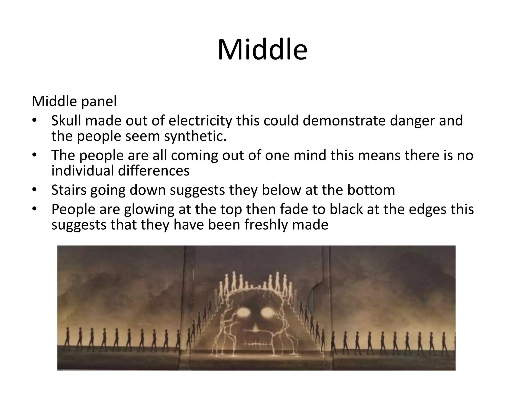 Middle
Middle panel
• Skull made out of electricity this could demonstrate danger and
the people seem synthetic.
• The people are all coming out of one mind this means there is no
individual differences
• Stairs going down suggests they below at the bottom
• People are glowing at the top then fade to black at the edges this
suggests that they have been freshly made
 