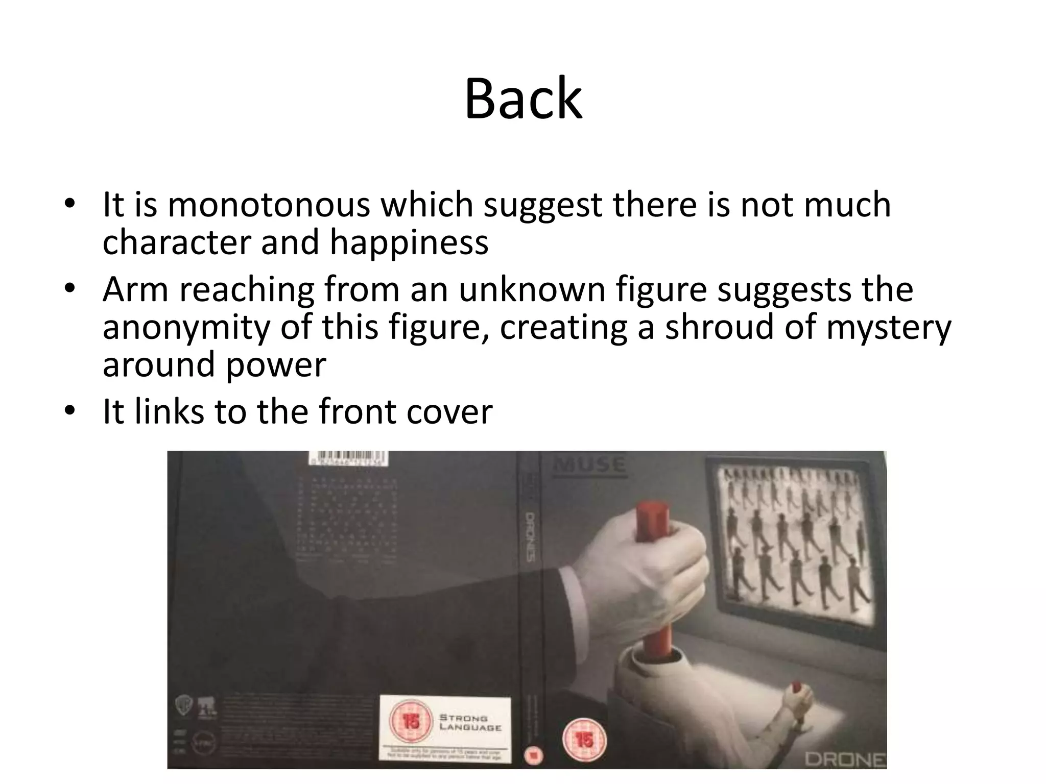 Back
• It is monotonous which suggest there is not much
character and happiness
• Arm reaching from an unknown figure suggests the
anonymity of this figure, creating a shroud of mystery
around power
• It links to the front cover
 