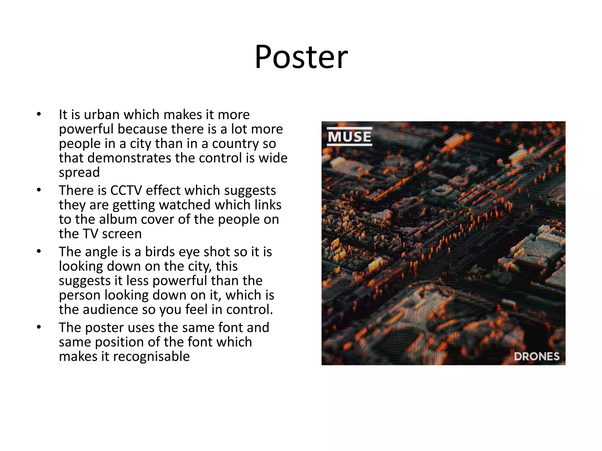 Poster
• It is urban which makes it more
powerful because there is a lot more
people in a city than in a country so
that demonstrates the control is wide
spread
• There is CCTV effect which suggests
they are getting watched which links
to the album cover of the people on
the TV screen
• The angle is a birds eye shot so it is
looking down on the city, this
suggests it less powerful than the
person looking down on it, which is
the audience so you feel in control.
• The poster uses the same font and
same position of the font which
makes it recognisable
 