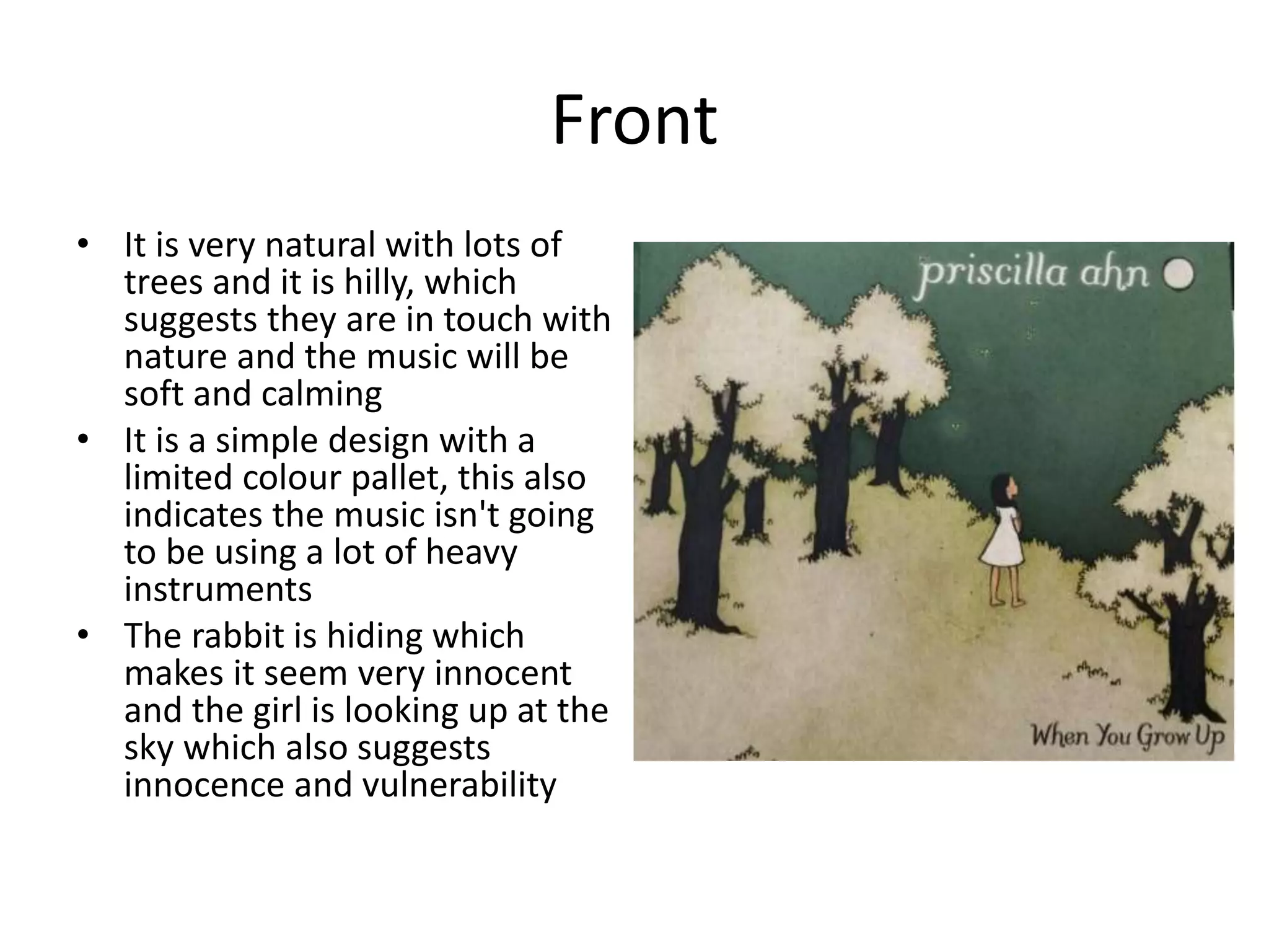 Front
• It is very natural with lots of
trees and it is hilly, which
suggests they are in touch with
nature and the music will be
soft and calming
• It is a simple design with a
limited colour pallet, this also
indicates the music isn't going
to be using a lot of heavy
instruments
• The rabbit is hiding which
makes it seem very innocent
and the girl is looking up at the
sky which also suggests
innocence and vulnerability
 