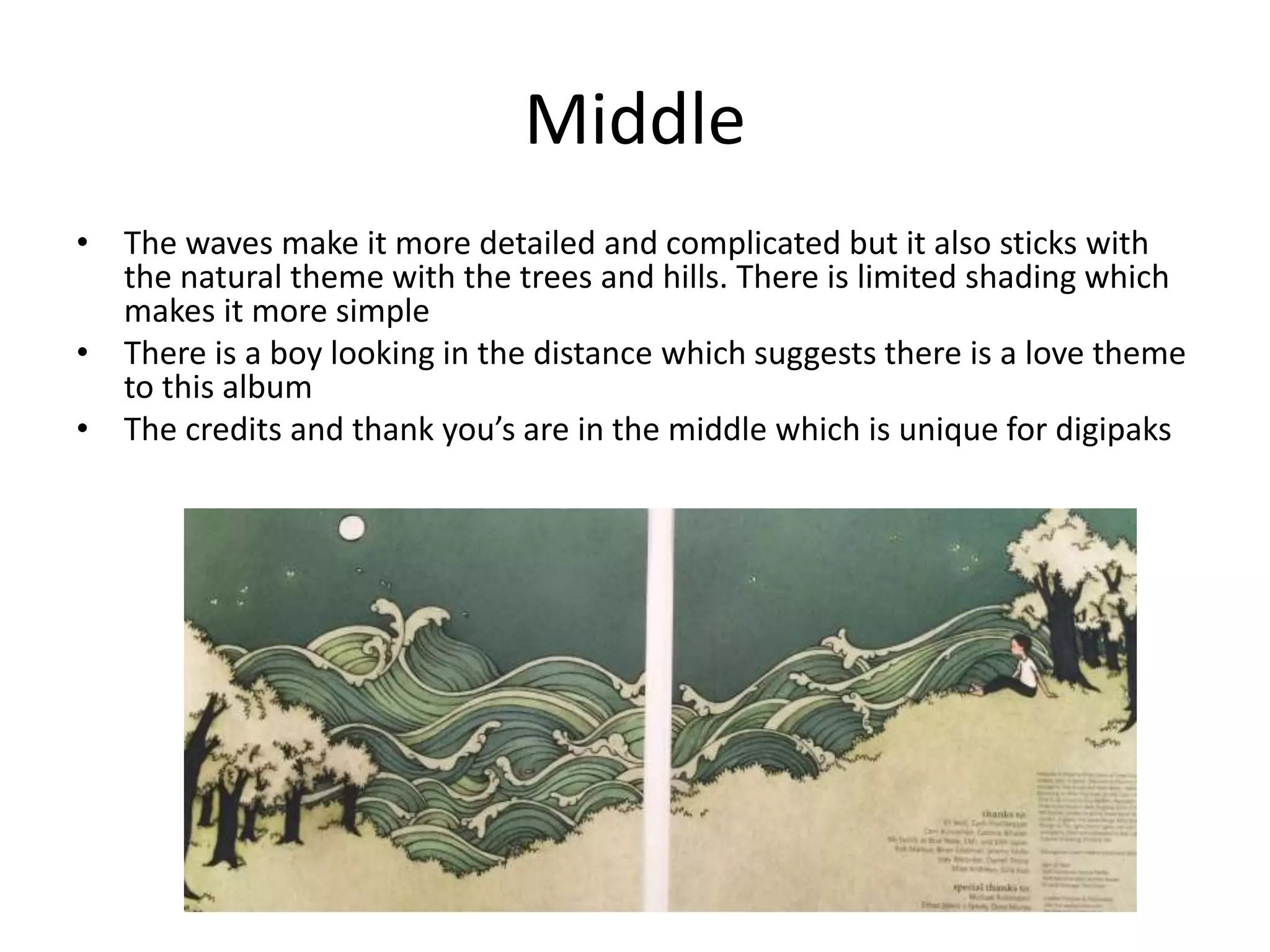 Middle
• The waves make it more detailed and complicated but it also sticks with
the natural theme with the trees and hills. There is limited shading which
makes it more simple
• There is a boy looking in the distance which suggests there is a love theme
to this album
• The credits and thank you’s are in the middle which is unique for digipaks
 