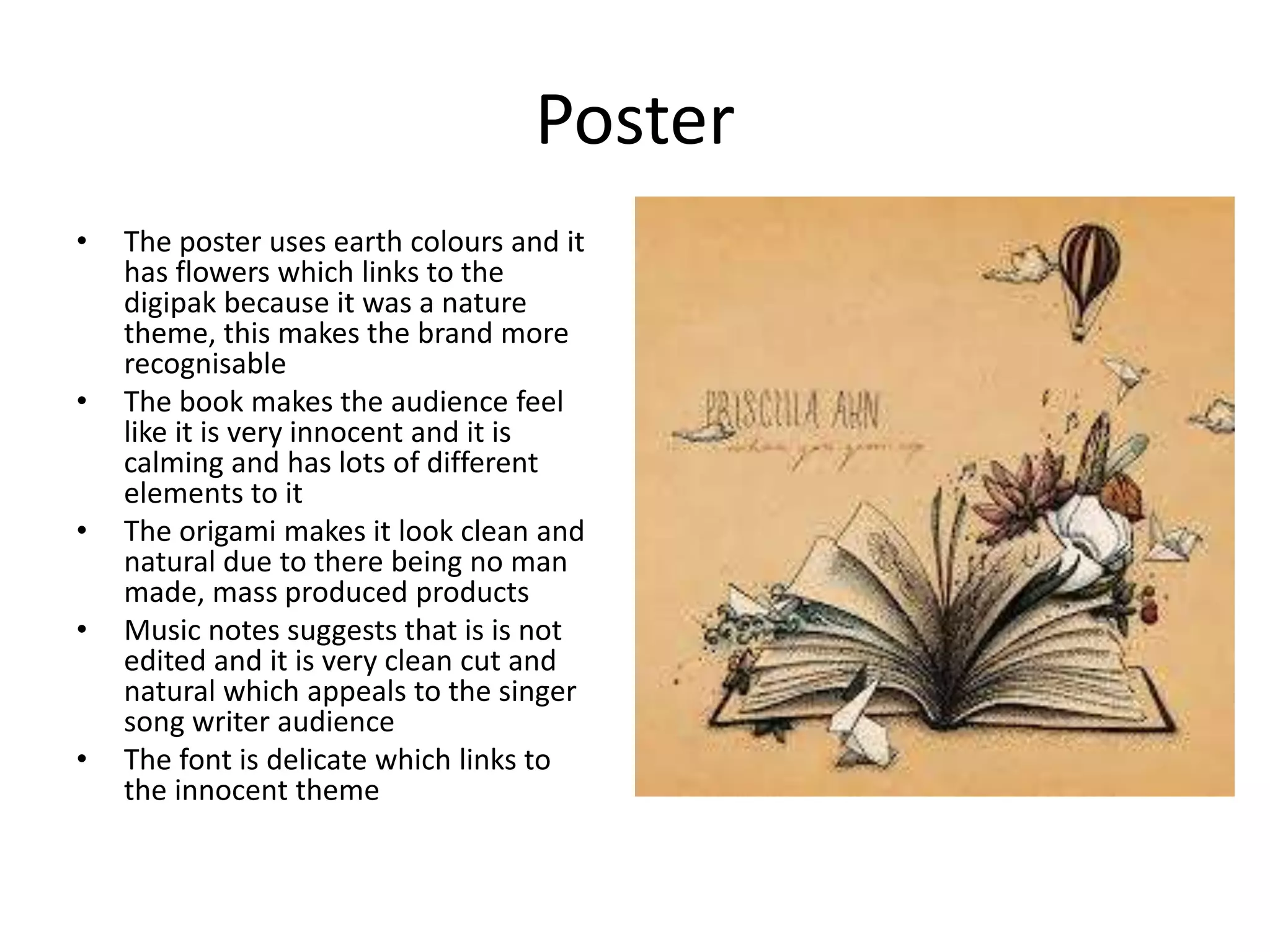 Poster
• The poster uses earth colours and it
has flowers which links to the
digipak because it was a nature
theme, this makes the brand more
recognisable
• The book makes the audience feel
like it is very innocent and it is
calming and has lots of different
elements to it
• The origami makes it look clean and
natural due to there being no man
made, mass produced products
• Music notes suggests that is is not
edited and it is very clean cut and
natural which appeals to the singer
song writer audience
• The font is delicate which links to
the innocent theme
 