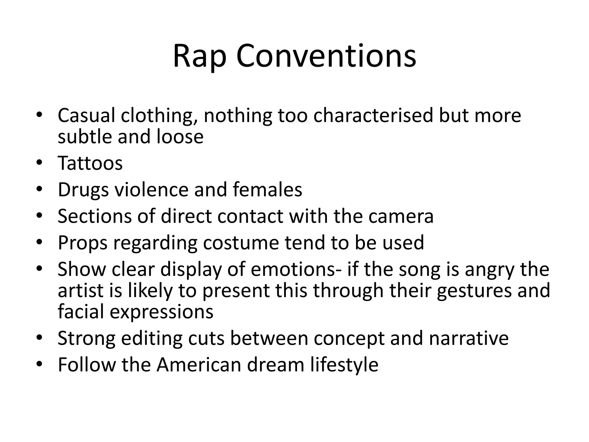 Rap Conventions
• Casual clothing, nothing too characterised but more
subtle and loose
• Tattoos
• Drugs violence and females
• Sections of direct contact with the camera
• Props regarding costume tend to be used
• Show clear display of emotions- if the song is angry the
artist is likely to present this through their gestures and
facial expressions
• Strong editing cuts between concept and narrative
• Follow the American dream lifestyle
 
