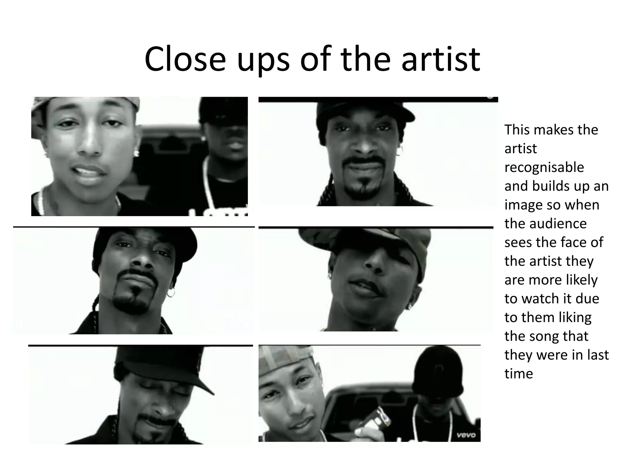 Close ups of the artist
This makes the
artist
recognisable
and builds up an
image so when
the audience
sees the face of
the artist they
are more likely
to watch it due
to them liking
the song that
they were in last
time
 