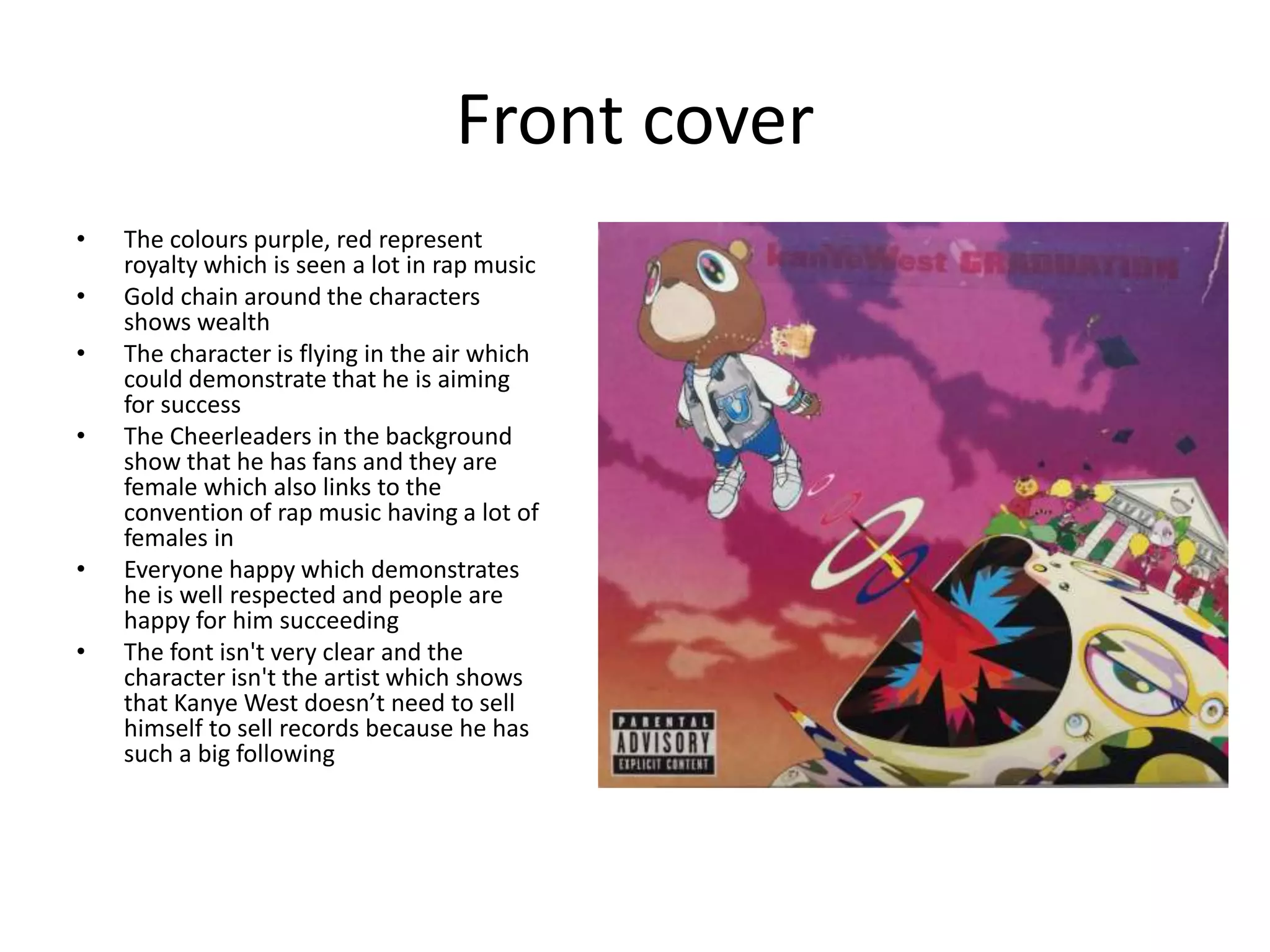 Front cover
• The colours purple, red represent
royalty which is seen a lot in rap music
• Gold chain around the characters
shows wealth
• The character is flying in the air which
could demonstrate that he is aiming
for success
• The Cheerleaders in the background
show that he has fans and they are
female which also links to the
convention of rap music having a lot of
females in
• Everyone happy which demonstrates
he is well respected and people are
happy for him succeeding
• The font isn't very clear and the
character isn't the artist which shows
that Kanye West doesn’t need to sell
himself to sell records because he has
such a big following
 