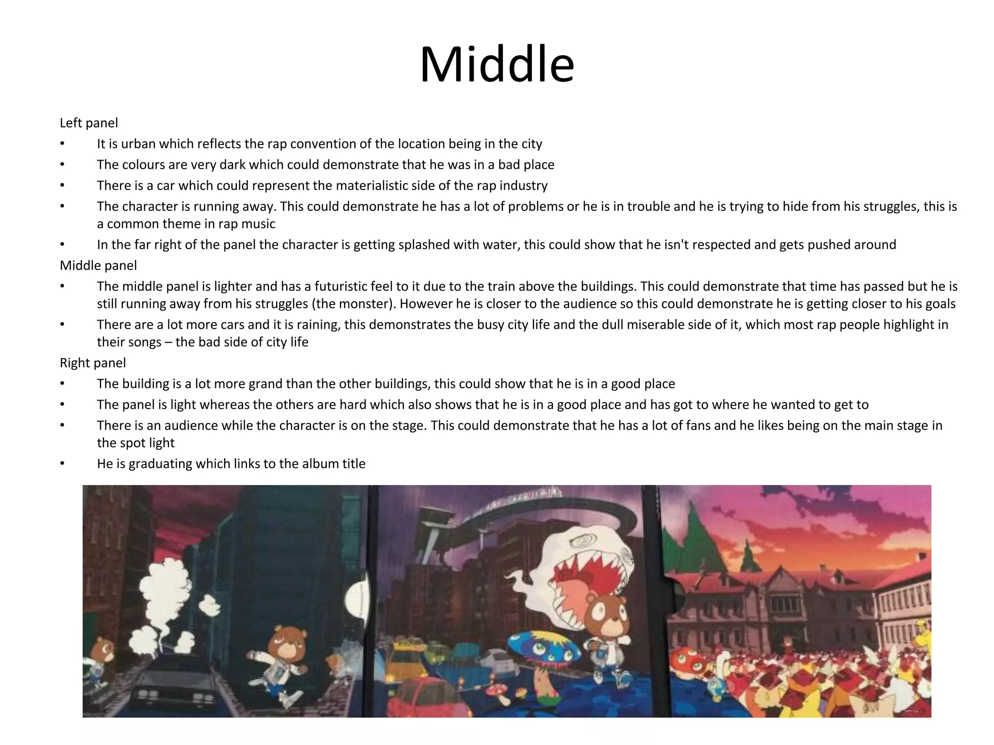 Middle
Left panel
• It is urban which reflects the rap convention of the location being in the city
• The colours are very dark which could demonstrate that he was in a bad place
• There is a car which could represent the materialistic side of the rap industry
• The character is running away. This could demonstrate he has a lot of problems or he is in trouble and he is trying to hide from his struggles, this is
a common theme in rap music
• In the far right of the panel the character is getting splashed with water, this could show that he isn't respected and gets pushed around
Middle panel
• The middle panel is lighter and has a futuristic feel to it due to the train above the buildings. This could demonstrate that time has passed but he is
still running away from his struggles (the monster). However he is closer to the audience so this could demonstrate he is getting closer to his goals
• There are a lot more cars and it is raining, this demonstrates the busy city life and the dull miserable side of it, which most rap people highlight in
their songs – the bad side of city life
Right panel
• The building is a lot more grand than the other buildings, this could show that he is in a good place
• The panel is light whereas the others are hard which also shows that he is in a good place and has got to where he wanted to get to
• There is an audience while the character is on the stage. This could demonstrate that he has a lot of fans and he likes being on the main stage in
the spot light
• He is graduating which links to the album title
 