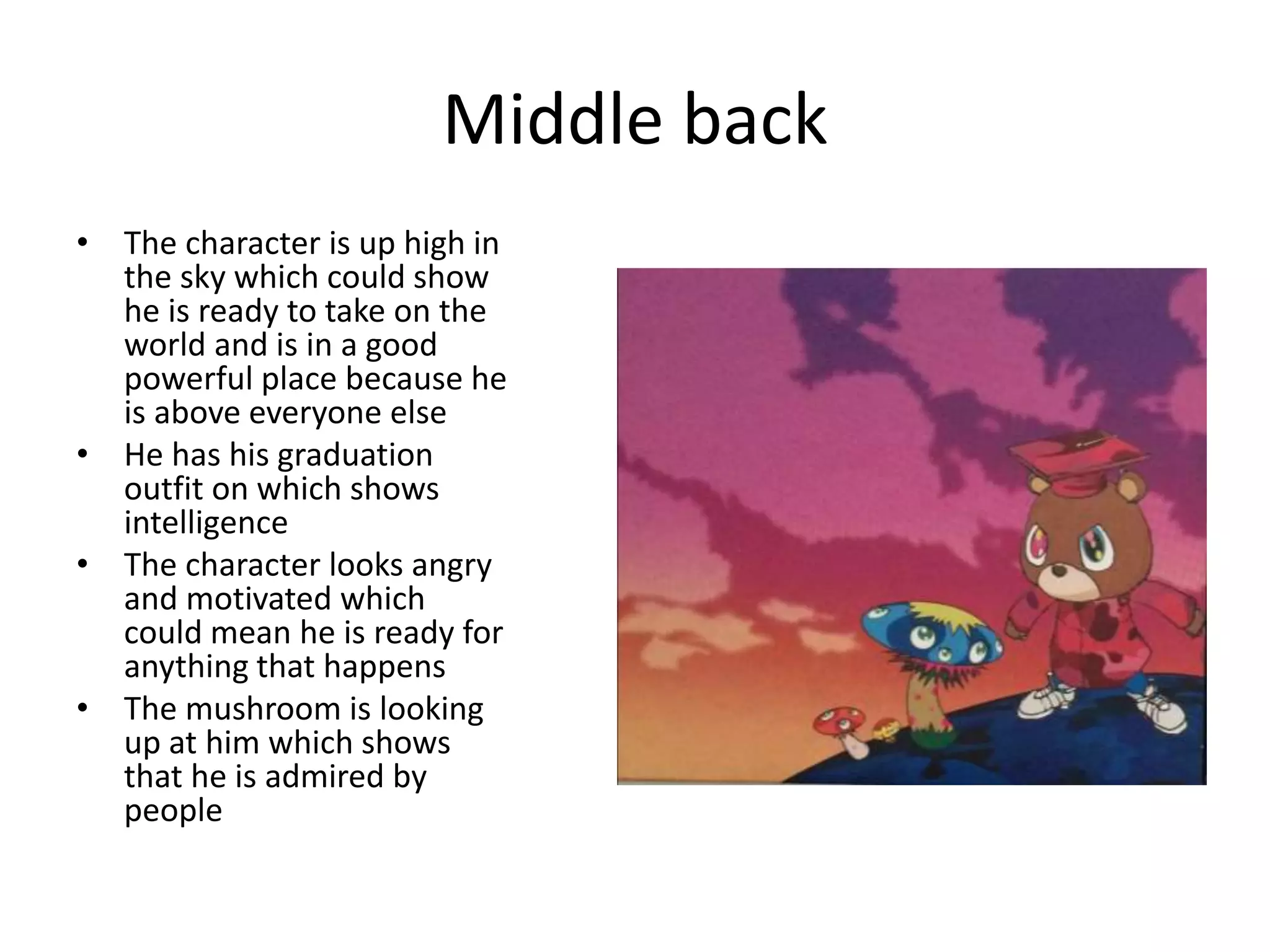 Middle back
• The character is up high in
the sky which could show
he is ready to take on the
world and is in a good
powerful place because he
is above everyone else
• He has his graduation
outfit on which shows
intelligence
• The character looks angry
and motivated which
could mean he is ready for
anything that happens
• The mushroom is looking
up at him which shows
that he is admired by
people
 