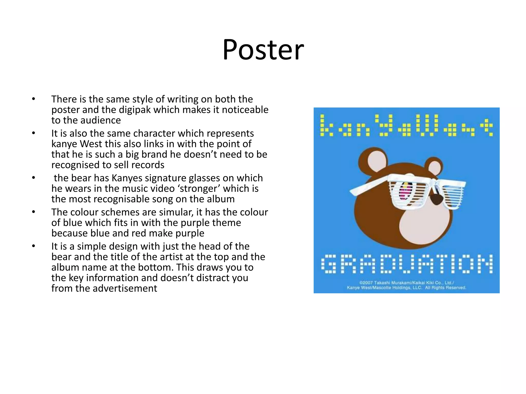 Poster
• There is the same style of writing on both the
poster and the digipak which makes it noticeable
to the audience
• It is also the same character which represents
kanye West this also links in with the point of
that he is such a big brand he doesn’t need to be
recognised to sell records
• the bear has Kanyes signature glasses on which
he wears in the music video ‘stronger’ which is
the most recognisable song on the album
• The colour schemes are simular, it has the colour
of blue which fits in with the purple theme
because blue and red make purple
• It is a simple design with just the head of the
bear and the title of the artist at the top and the
album name at the bottom. This draws you to
the key information and doesn’t distract you
from the advertisement
 