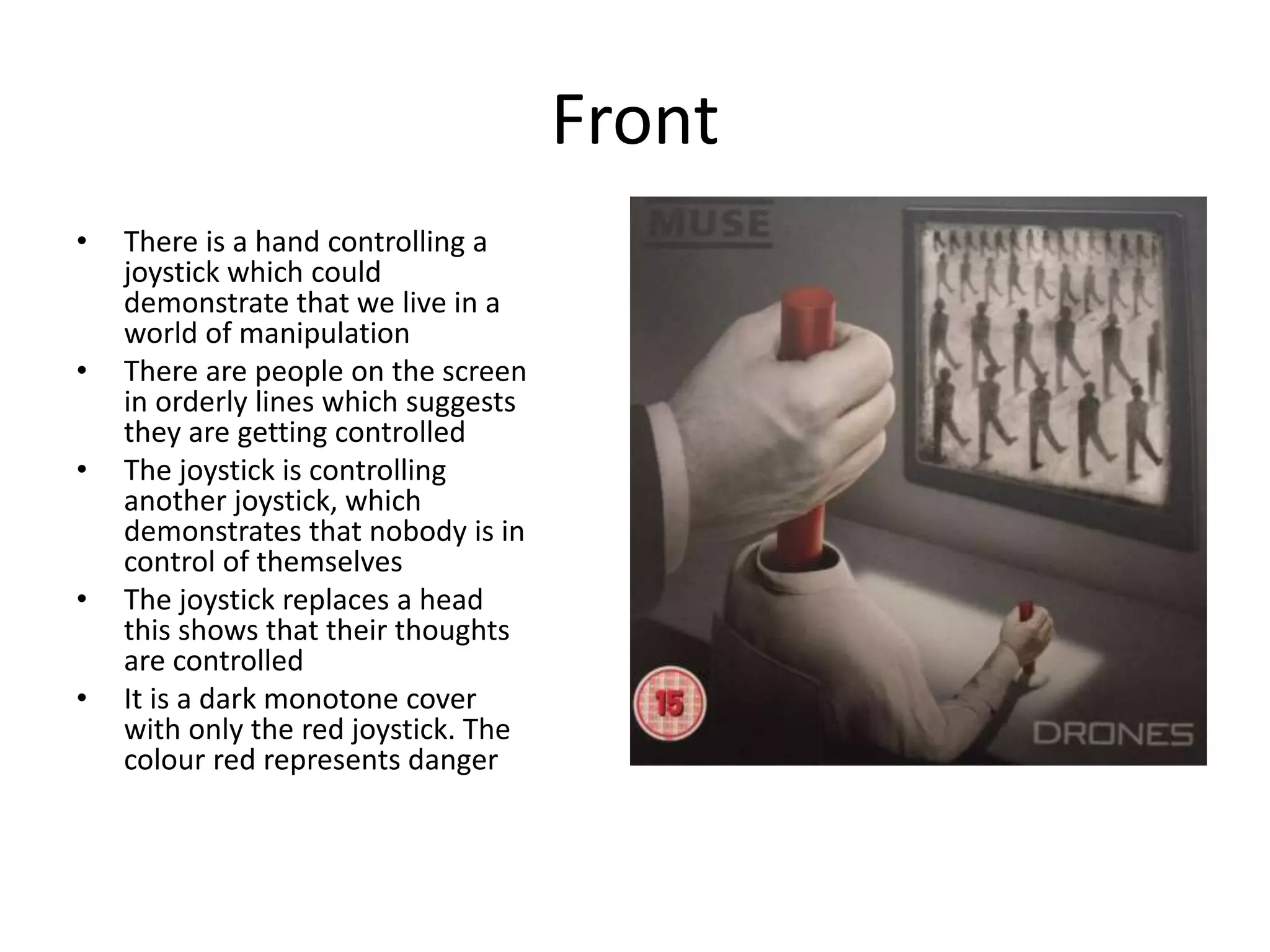 Front
• There is a hand controlling a
joystick which could
demonstrate that we live in a
world of manipulation
• There are people on the screen
in orderly lines which suggests
they are getting controlled
• The joystick is controlling
another joystick, which
demonstrates that nobody is in
control of themselves
• The joystick replaces a head
this shows that their thoughts
are controlled
• It is a dark monotone cover
with only the red joystick. The
colour red represents danger
 