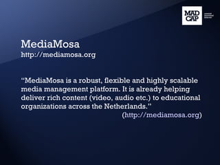 MediaMosa http://mediamosa.org “ MediaMosa is a robust, flexible and highly scalable media management platform. It is already helping deliver rich content (video, audio etc.) to educational organizations across the Netherlands.” ( http://mediamosa.org ) 