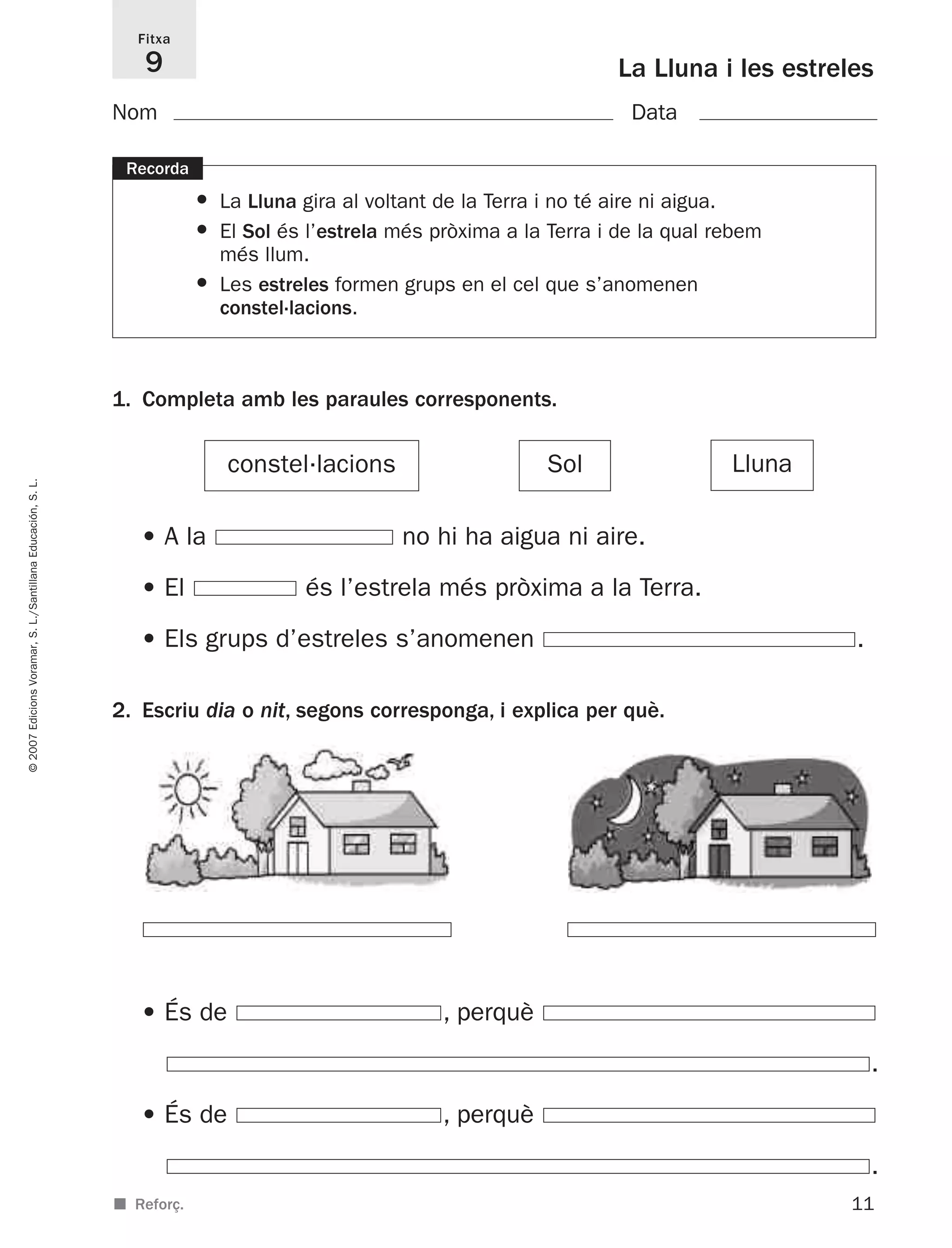 11
©2007EdicionsVoramar,S.L./SantillanaEducación,S.L.
La Lluna i les estreles
Fitxa
9
■ Reforç.
2. Escriu dia o nit, segons corresponga, i explica per què.
Nom Data
1. Completa amb les paraules corresponents.
Recorda
• La Lluna gira al voltant de la Terra i no té aire ni aigua.
• El Sol és l’estrela més pròxima a la Terra i de la qual rebem
més llum.
• Les estreles formen grups en el cel que s’anomenen
constel·lacions.
LlunaSolconstel·lacions
• A la no hi ha aigua ni aire.
• El és l’estrela més pròxima a la Terra.
• Els grups d’estreles s’anomenen .
• És de , perquè
.
• És de , perquè
.
825716 _ 0001-0040.qxd 13/4/07 12:18 Página 11
 