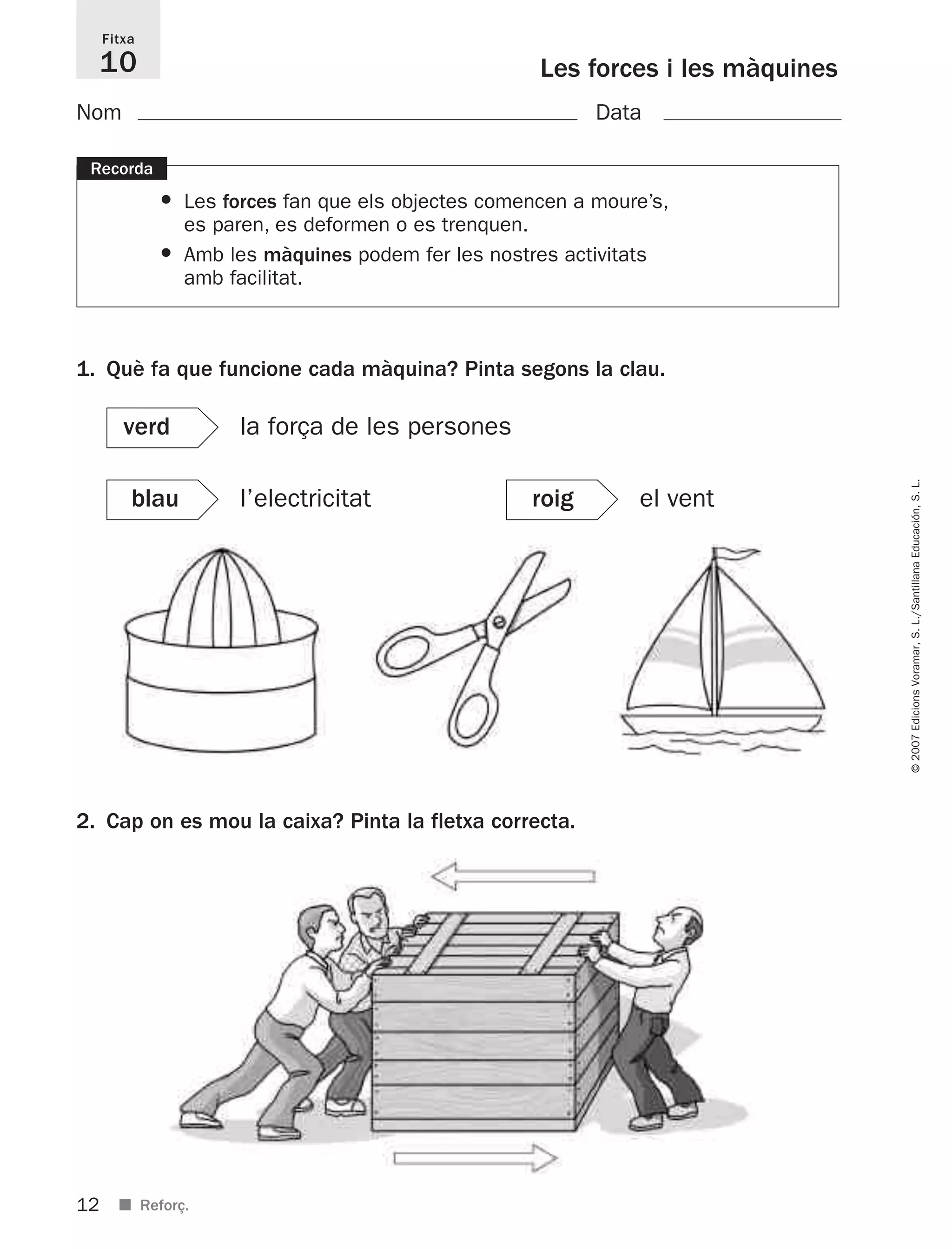 12
©2007EdicionsVoramar,S.L./SantillanaEducación,S.L.
■ Reforç.
Les forces i les màquines
Fitxa
10
1. Què fa que funcione cada màquina? Pinta segons la clau.
2. Cap on es mou la caixa? Pinta la fletxa correcta.
Recorda
• Les forces fan que els objectes comencen a moure’s,
es paren, es deformen o es trenquen.
• Amb les màquines podem fer les nostres activitats
amb facilitat.
verd la força de les persones
blau l’electricitat roig el vent
Nom Data
825716 _ 0001-0040.qxd 13/4/07 12:18 Página 12
 