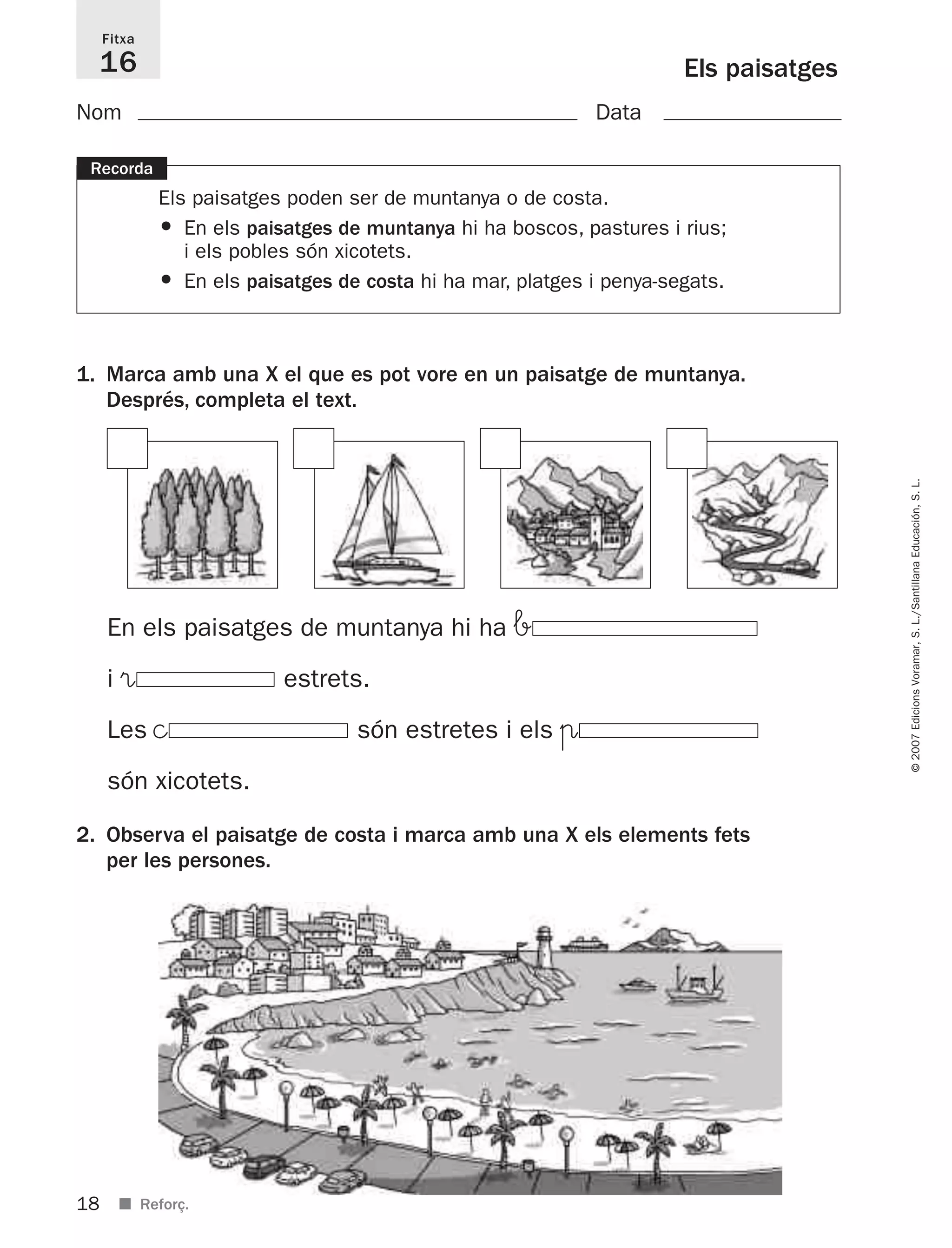 18
©2007EdicionsVoramar,S.L./SantillanaEducación,S.L.
■ Reforç.
Els paisatges
Fitxa
16
Recorda
Els paisatges poden ser de muntanya o de costa.
• En els paisatges de muntanya hi ha boscos, pastures i rius;
i els pobles són xicotets.
• En els paisatges de costa hi ha mar, platges i penya-segats.
1. Marca amb una X el que es pot vore en un paisatge de muntanya.
Després, completa el text.
2. Observa el paisatge de costa i marca amb una X els elements fets
per les persones.
Nom Data
En els paisatges de muntanya hi ha b
i ® estrets.
Les © són estretes i els π
són xicotets.
825716 _ 0001-0040.qxd 13/4/07 12:18 Página 18
 