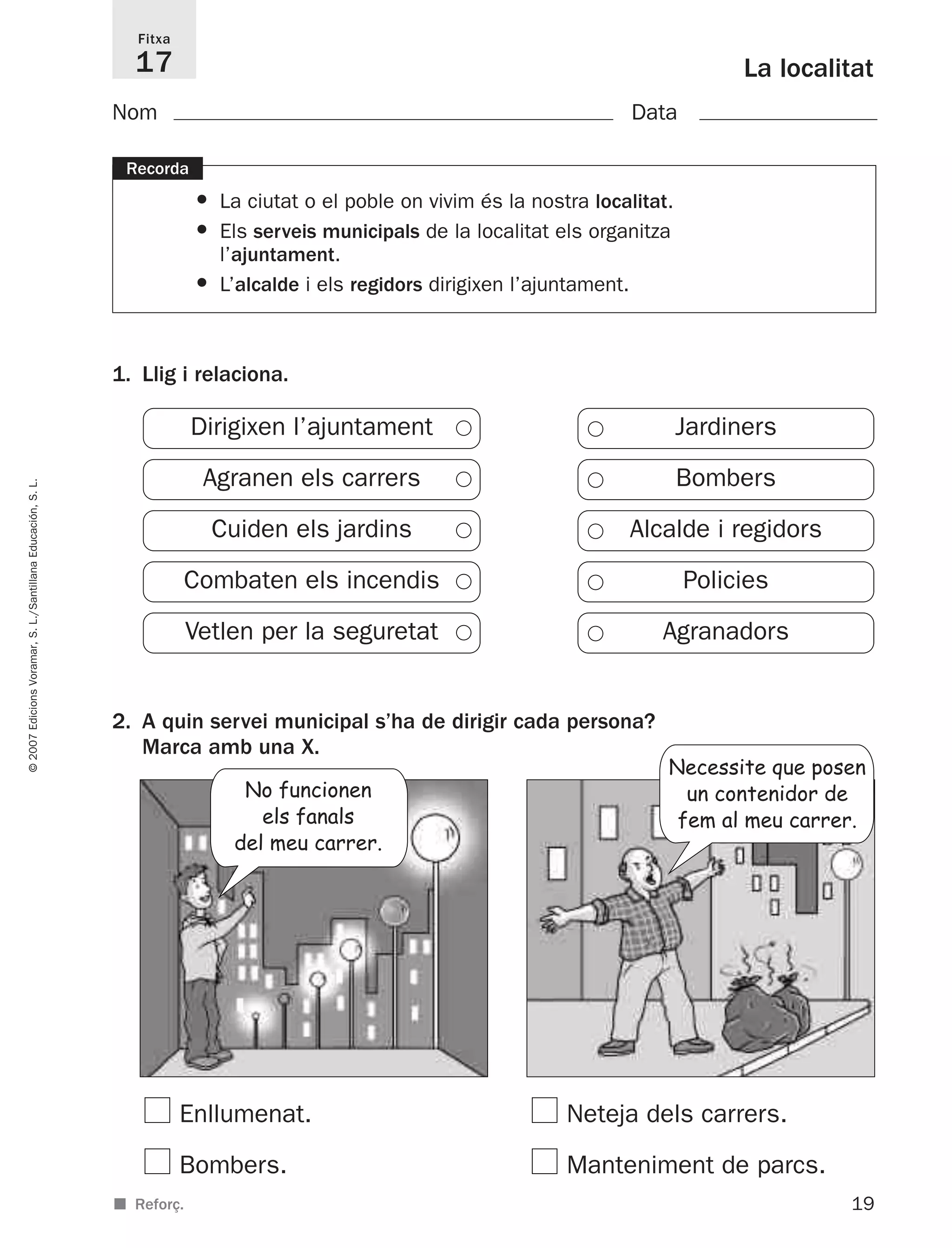 1. Llig i relaciona.
2. A quin servei municipal s’ha de dirigir cada persona?
Marca amb una X.
Enllumenat. Neteja dels carrers.
Bombers. Manteniment de parcs.
19
©2007EdicionsVoramar,S.L./SantillanaEducación,S.L.
La localitat
Fitxa
17
■ Reforç.
Recorda
• La ciutat o el poble on vivim és la nostra localitat.
• Els serveis municipals de la localitat els organitza
l’ajuntament.
• L’alcalde i els regidors dirigixen l’ajuntament.
Nom Data
JardinersDirigixen l’ajuntament
BombersAgranen els carrers
Alcalde i regidorsCuiden els jardins
PoliciesCombaten els incendis
AgranadorsVetlen per la seguretat
No funcionen
els fanals
del meu carrer.
Necessite que posen
un contenidor de
fem al meu carrer.
825716 _ 0001-0040.qxd 13/4/07 12:18 Página 19
 
