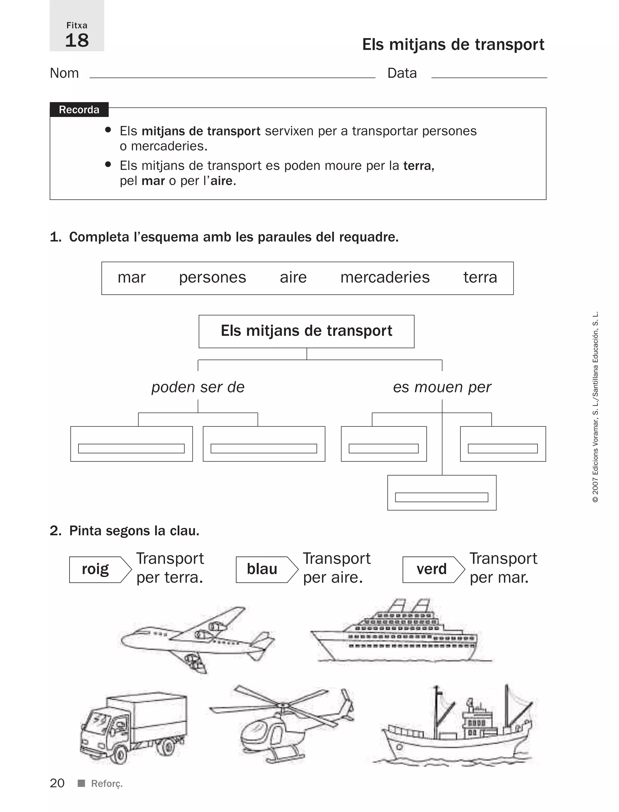 20
©2007EdicionsVoramar,S.L./SantillanaEducación,S.L.
■ Reforç.
Els mitjans de transport
Fitxa
18
Recorda
• Els mitjans de transport servixen per a transportar persones
o mercaderies.
• Els mitjans de transport es poden moure per la terra,
pel mar o per l’aire.
1. Completa l’esquema amb les paraules del requadre.
2. Pinta segons la clau.
Nom Data
mar persones aire mercaderies terra
Els mitjans de transport
poden ser de es mouen per
roig
Transport
per terra.
blau
Transport
per aire.
verd
Transport
per mar.
825716 _ 0001-0040.qxd 13/4/07 12:18 Página 20
 