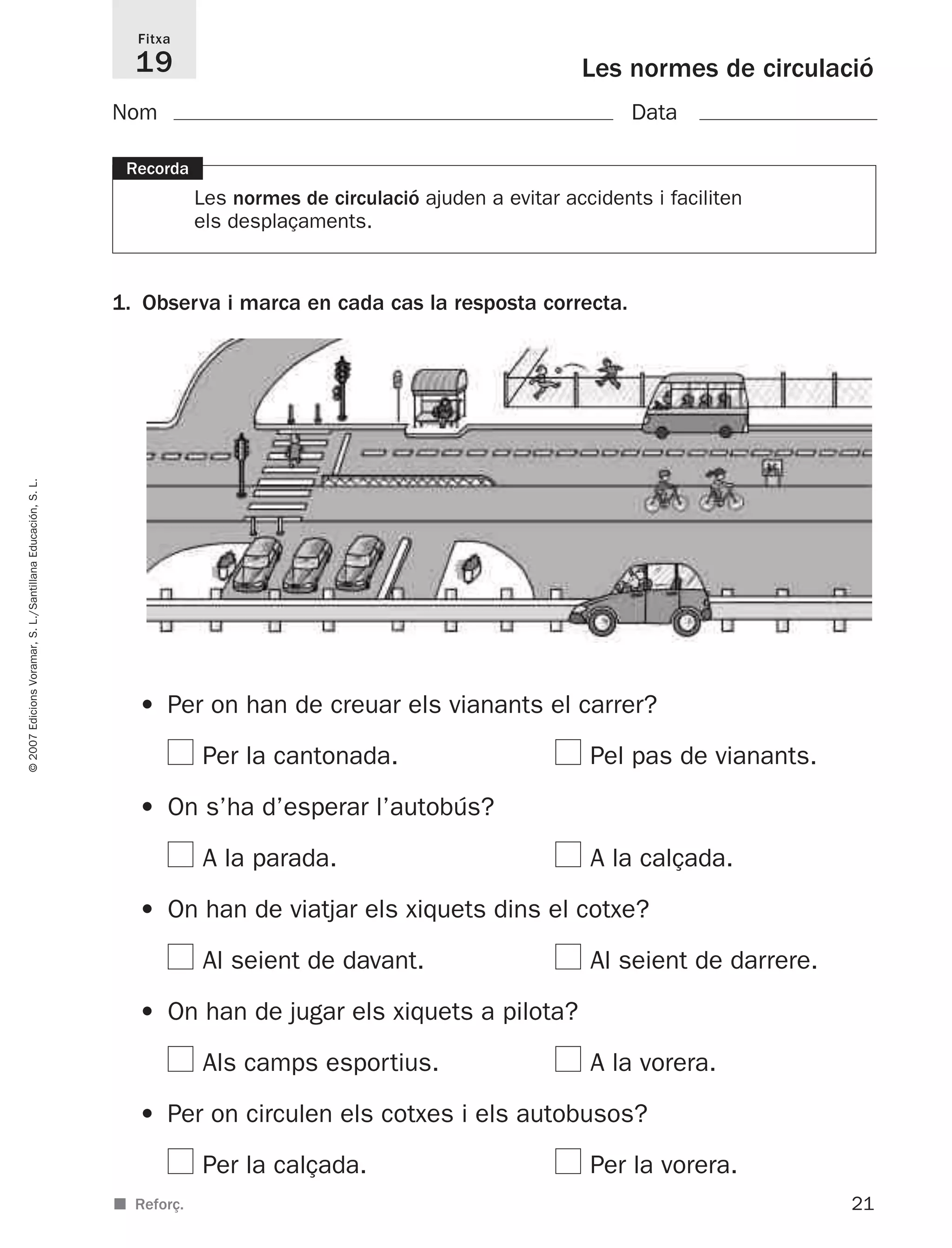 21
©2007EdicionsVoramar,S.L./SantillanaEducación,S.L.
Les normes de circulació
Fitxa
19
■ Reforç.
Recorda
Les normes de circulació ajuden a evitar accidents i faciliten
els desplaçaments.
1. Observa i marca en cada cas la resposta correcta.
Nom Data
• Per on han de creuar els vianants el carrer?
Per la cantonada. Pel pas de vianants.
• On s’ha d’esperar l’autobús?
A la parada. A la calçada.
• On han de viatjar els xiquets dins el cotxe?
Al seient de davant. Al seient de darrere.
• On han de jugar els xiquets a pilota?
Als camps esportius. A la vorera.
• Per on circulen els cotxes i els autobusos?
Per la calçada. Per la vorera.
825716 _ 0001-0040.qxd 13/4/07 12:18 Página 21
 