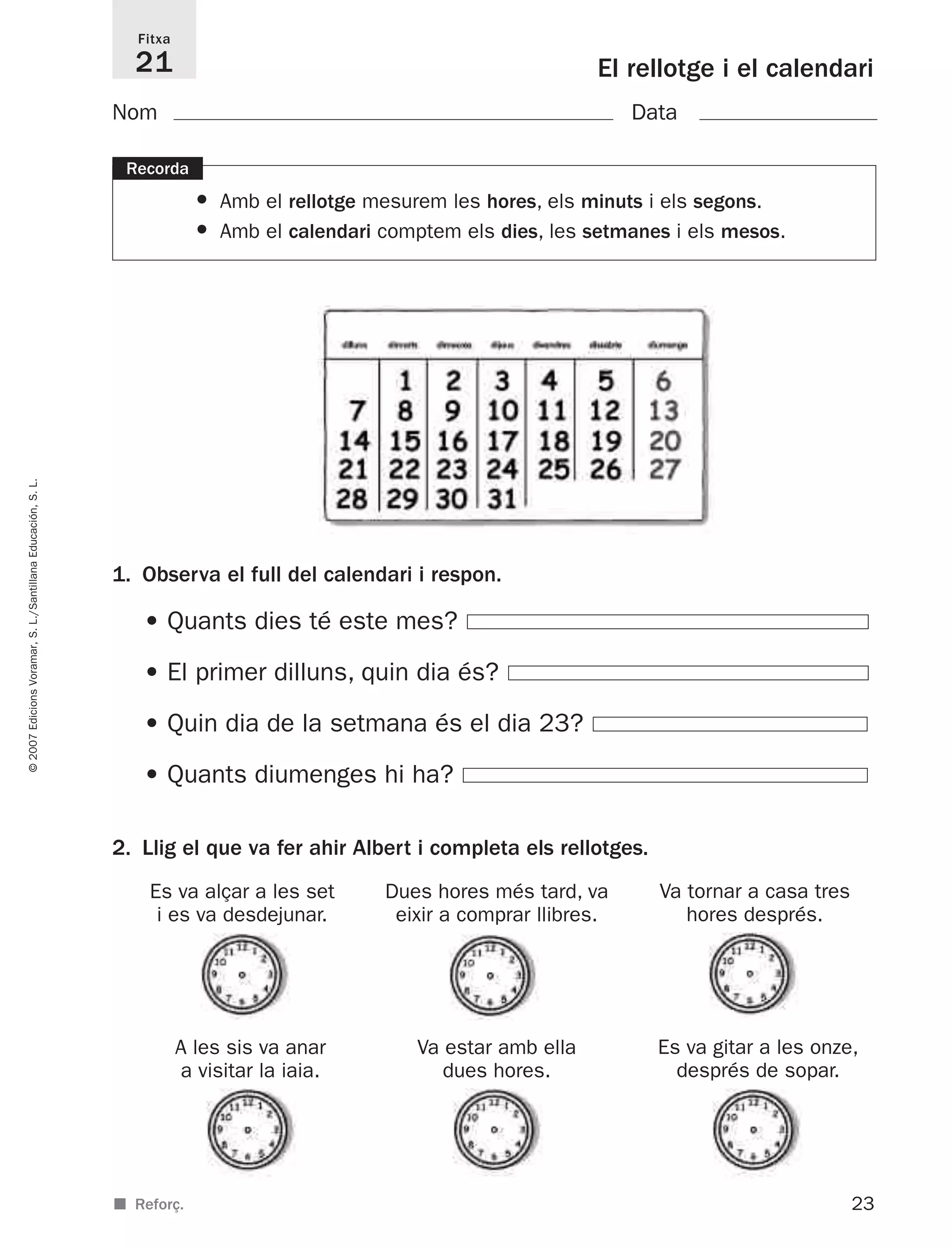 23
©2007EdicionsVoramar,S.L./SantillanaEducación,S.L.
El rellotge i el calendari
Fitxa
21
■ Reforç.
Recorda
• Amb el rellotge mesurem les hores, els minuts i els segons.
• Amb el calendari comptem els dies, les setmanes i els mesos.
2. Llig el que va fer ahir Albert i completa els rellotges.
1. Observa el full del calendari i respon.
• Quants dies té este mes?
• El primer dilluns, quin dia és?
• Quin dia de la setmana és el dia 23?
• Quants diumenges hi ha?
Nom Data
Es va alçar a les set
i es va desdejunar.
Dues hores més tard, va
eixir a comprar llibres.
Va tornar a casa tres
hores després.
A les sis va anar
a visitar la iaia.
Va estar amb ella
dues hores.
Es va gitar a les onze,
després de sopar.
825716 _ 0001-0040.qxd 13/4/07 12:18 Página 23
 