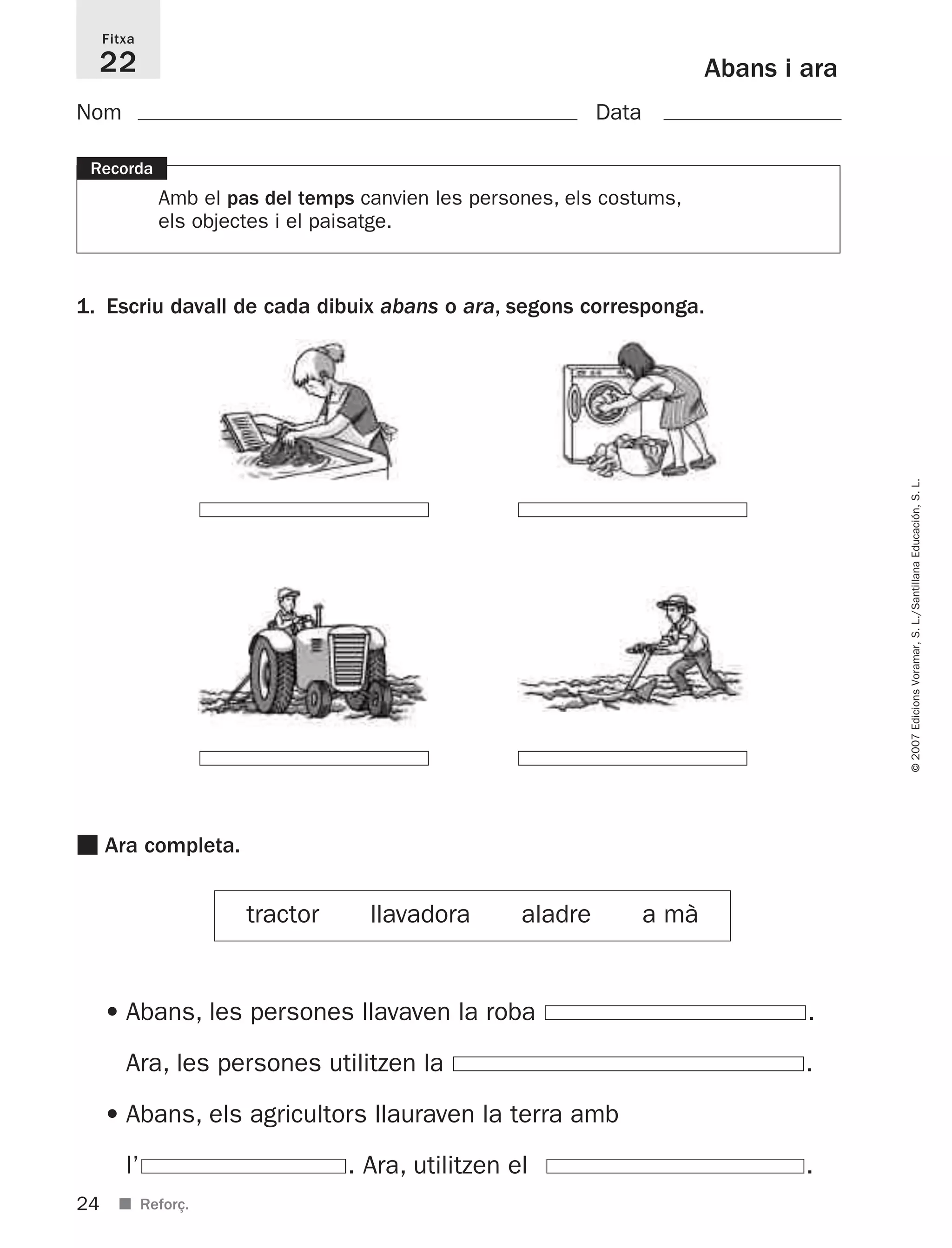 24
©2007EdicionsVoramar,S.L./SantillanaEducación,S.L.
■ Reforç.
Abans i ara
Fitxa
22
Recorda
Amb el pas del temps canvien les persones, els costums,
els objectes i el paisatge.
1. Escriu davall de cada dibuix abans o ara, segons corresponga.
Nom Data
• Abans, les persones llavaven la roba .
Ara, les persones utilitzen la .
• Abans, els agricultors llauraven la terra amb
l’ . Ara, utilitzen el .
■ Ara completa.
tractor llavadora aladre a mà
825716 _ 0001-0040.qxd 13/4/07 12:18 Página 24
 